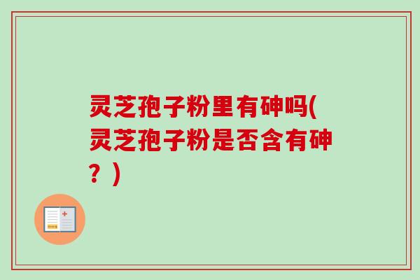 灵芝孢子粉里有砷吗(灵芝孢子粉是否含有砷?) 灵芝孢子粉里有砷吗(灵芝孢子粉是否含有砷?)