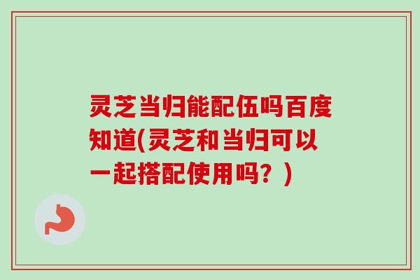 灵芝当归能配伍吗百度知道(灵芝和当归可以一起搭配使用吗?) 灵芝当归能配伍吗百度知道(灵芝和当归可以一起搭配使用吗?)