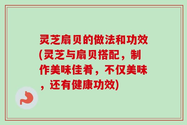灵芝扇贝的做法和功效(灵芝与扇贝搭配,制作美味佳肴,不仅美味,还有健康功效) 灵芝扇贝的做法和功效(灵芝与扇贝搭配,制作美味佳肴,不仅美味,还有健康功效)
