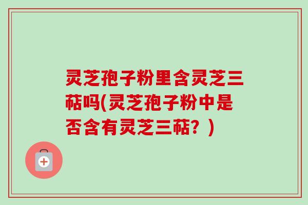 灵芝孢子粉里含灵芝三萜吗(灵芝孢子粉中是否含有灵芝三萜?) 灵芝孢子粉里含灵芝三萜吗(灵芝孢子粉中是否含有灵芝三萜?)