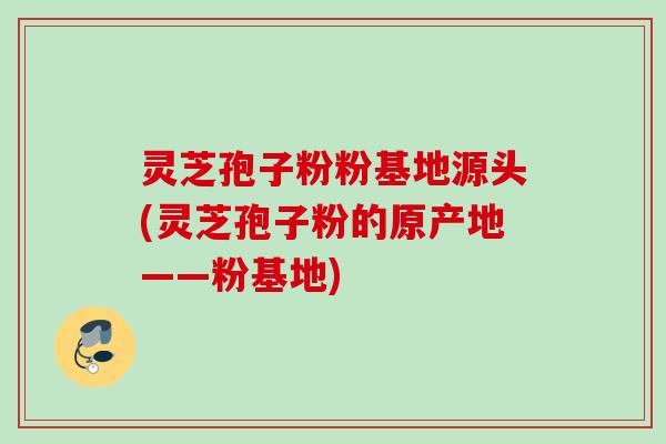 灵芝孢子粉粉基地源头(灵芝孢子粉的原产地——粉基地) 灵芝孢子粉粉基地源头(灵芝孢子粉的原产地——粉基地)