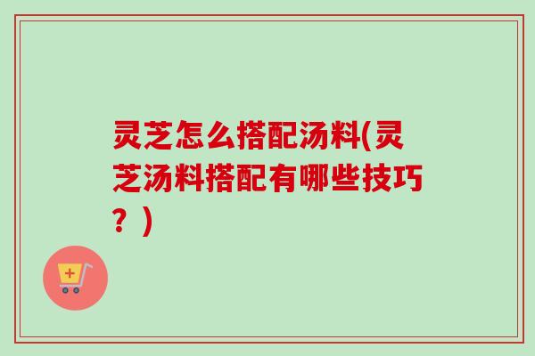 灵芝怎么搭配汤料(灵芝汤料搭配有哪些技巧?) 灵芝怎么搭配汤料(灵芝汤料搭配有哪些技巧?)