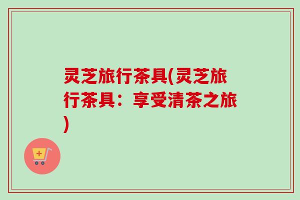 灵芝旅行茶具(灵芝旅行茶具:享受清茶之旅) 灵芝旅行茶具(灵芝旅行茶具:享受清茶之旅)