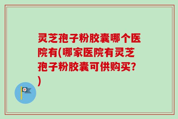 灵芝孢子粉胶囊哪个医院有(哪家医院有灵芝孢子粉胶囊可供购买?) 灵芝孢子粉胶囊哪个医院有(哪家医院有灵芝孢子粉胶囊可供购买?)