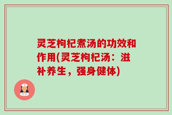 灵芝枸杞煮汤的功效和作用(灵芝枸杞汤:滋补养生,强身健体) 灵芝枸杞煮汤的功效和作用(灵芝枸杞汤:滋补养生,强身健体)