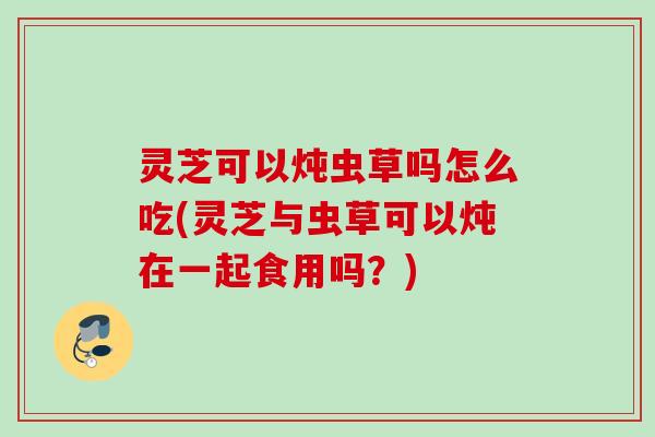 灵芝可以炖虫草吗怎么吃(灵芝与虫草可以炖在一起食用吗?) 灵芝可以炖虫草吗怎么吃(灵芝与虫草可以炖在一起食用吗?)