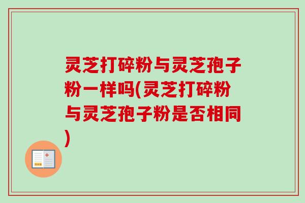 灵芝打碎粉与灵芝孢子粉一样吗(灵芝打碎粉与灵芝孢子粉是否相同)