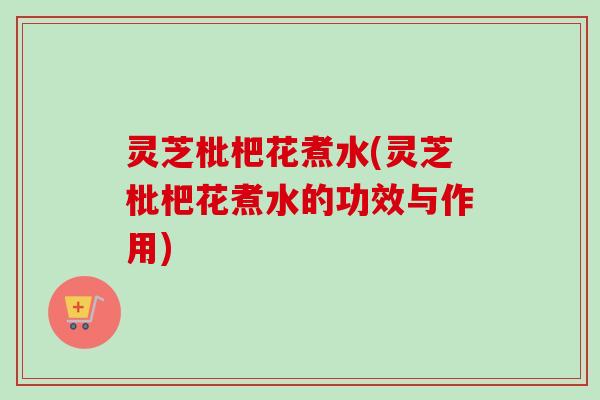 灵芝枇杷花煮水(灵芝枇杷花煮水的功效与作用) 灵芝枇杷花煮水(灵芝枇杷花煮水的功效与作用)
