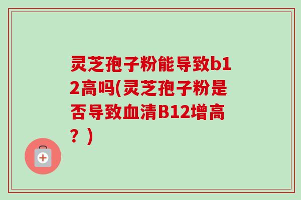 灵芝孢子粉能导致b12高吗(灵芝孢子粉是否导致清B12增高?) 灵芝孢子粉能导致b12高吗(灵芝孢子粉是否导致清B12增高?)