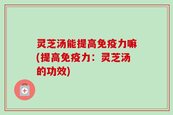 灵芝汤能提高免疫力嘛(提高免疫力:灵芝汤的功效) 灵芝汤能提高免疫力嘛(提高免疫力:灵芝汤的功效)