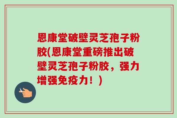 恩康堂破壁灵芝孢子粉胶(恩康堂重磅推出破壁灵芝孢子粉胶,强力增强免疫力!) 恩康堂破壁灵芝孢子粉胶(恩康堂重磅推出破壁灵芝孢子粉胶,强力增强免疫力!)