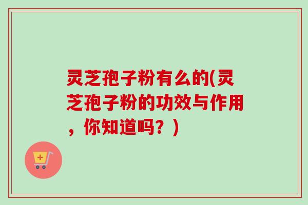 灵芝孢子粉有么的(灵芝孢子粉的功效与作用,你知道吗?) 灵芝孢子粉有么的(灵芝孢子粉的功效与作用,你知道吗?)