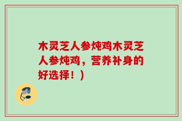 木灵芝人参炖鸡木灵芝人参炖鸡,营养补身的好选择!) 木灵芝人参炖鸡木灵芝人参炖鸡,营养补身的好选择!)