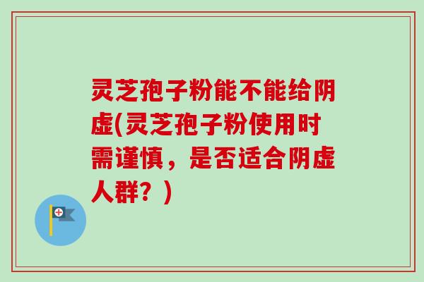 灵芝孢子粉能不能给阴虚(灵芝孢子粉使用时需谨慎,是否适合阴虚人群?) 灵芝孢子粉能不能给阴虚(灵芝孢子粉使用时需谨慎,是否适合阴虚人群?)