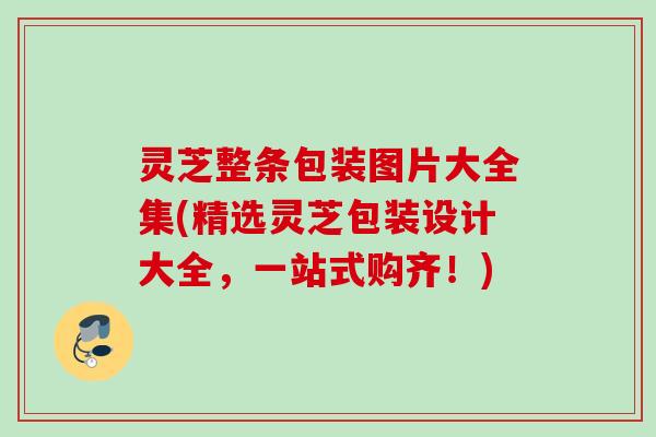 灵芝整条包装图片大全集(精选灵芝包装设计大全,一站式购齐!) 灵芝整条包装图片大全集(精选灵芝包装设计大全,一站式购齐!)