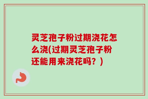 灵芝孢子粉过期浇花怎么浇(过期灵芝孢子粉还能用来浇花吗?) 灵芝孢子粉过期浇花怎么浇(过期灵芝孢子粉还能用来浇花吗?)