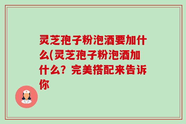灵芝孢子粉泡酒要加什么(灵芝孢子粉泡酒加什么?完美搭配来告诉你 灵芝孢子粉泡酒要加什么(灵芝孢子粉泡酒加什么?完美搭配来告诉你