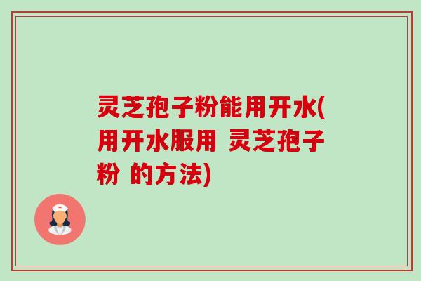 灵芝孢子粉能用开水(用开水服用 灵芝孢子粉 的方法)