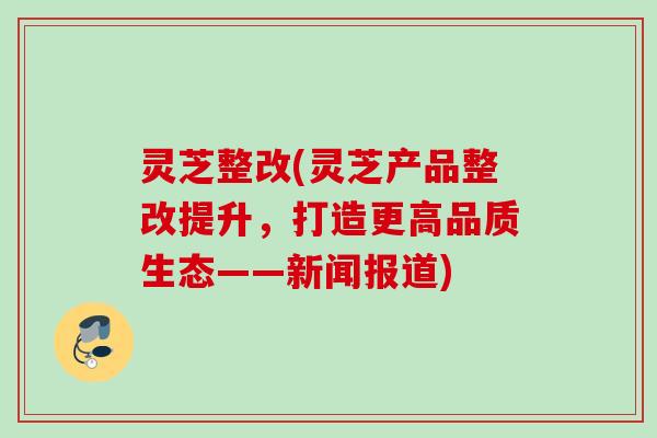 灵芝整改(灵芝产品整改提升,打造更高品质生态——新闻报道) 灵芝整改(灵芝产品整改提升,打造更高品质生态——新闻报道)