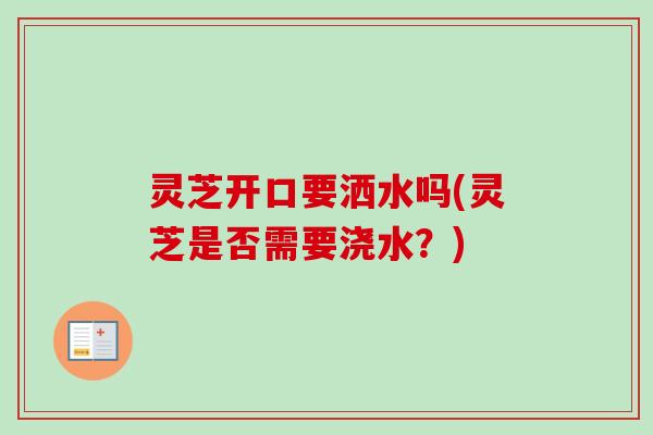 灵芝开口要洒水吗(灵芝是否需要浇水?) 灵芝开口要洒水吗(灵芝是否需要浇水?)