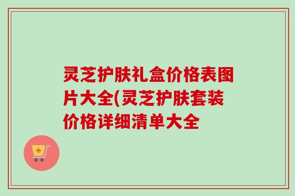 灵芝护肤礼盒价格表图片大全(灵芝护肤套装价格详细清单大全 灵芝护肤礼盒价格表图片大全(灵芝护肤套装价格详细清单大全