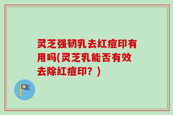 灵芝强韧乳去红痘印有用吗(灵芝乳能否有效去除红痘印？)