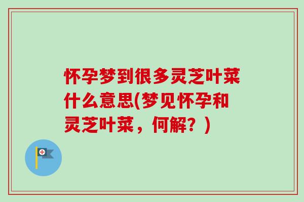 怀孕梦到很多灵芝叶菜什么意思(梦见怀孕和灵芝叶菜,何解?) 怀孕梦到很多灵芝叶菜什么意思(梦见怀孕和灵芝叶菜,何解?)