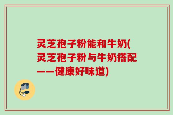 灵芝孢子粉能和牛奶(灵芝孢子粉与牛奶搭配——健康好味道) 灵芝孢子粉能和牛奶(灵芝孢子粉与牛奶搭配——健康好味道)