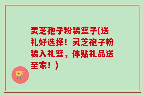 灵芝孢子粉装篮子(送礼好选择!灵芝孢子粉装入礼篮,体贴礼品送至家!) 灵芝孢子粉装篮子(送礼好选择!灵芝孢子粉装入礼篮,体贴礼品送至家!)