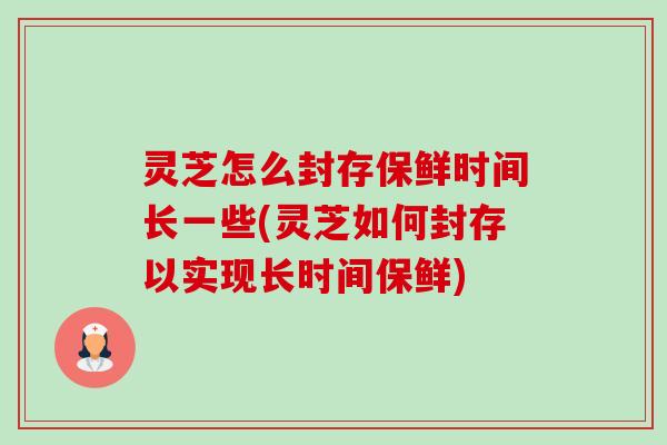 灵芝怎么封存保鲜时间长一些(灵芝如何封存以实现长时间保鲜) 灵芝怎么封存保鲜时间长一些(灵芝如何封存以实现长时间保鲜)