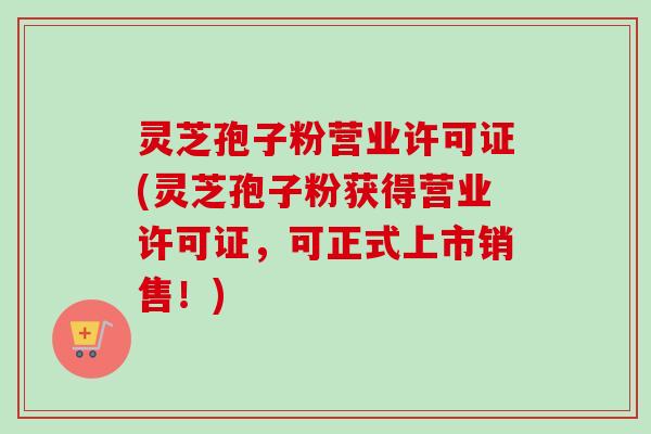 灵芝孢子粉营业许可证(灵芝孢子粉获得营业许可证，可正式上市销售！)