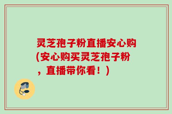 灵芝孢子粉直播安心购(安心购买灵芝孢子粉，直播带你看！)