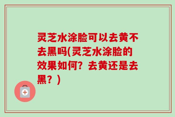 灵芝水涂脸可以去黄不去黑吗(灵芝水涂脸的效果如何?去黄还是去黑?) 灵芝水涂脸可以去黄不去黑吗(灵芝水涂脸的效果如何?去黄还是去黑?)