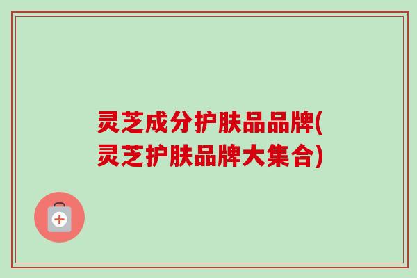 灵芝成分护肤品品牌(灵芝护肤品牌大集合) 灵芝成分护肤品品牌(灵芝护肤品牌大集合)