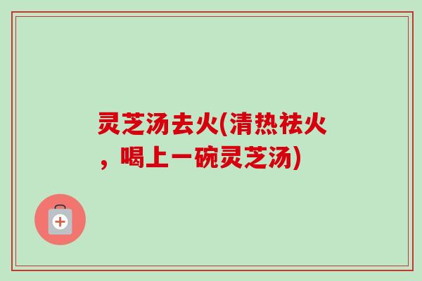 灵芝汤去火(清热祛火,喝上一碗灵芝汤) 灵芝汤去火(清热祛火,喝上一碗灵芝汤)