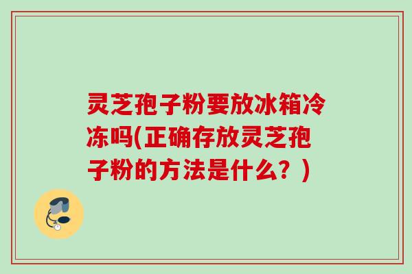 灵芝孢子粉要放冰箱冷冻吗(正确存放灵芝孢子粉的方法是什么?) 灵芝孢子粉要放冰箱冷冻吗(正确存放灵芝孢子粉的方法是什么?)