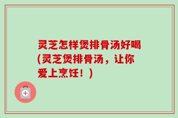 灵芝怎样煲排骨汤好喝(灵芝煲排骨汤,让你爱上烹饪!) 灵芝怎样煲排骨汤好喝(灵芝煲排骨汤,让你爱上烹饪!)