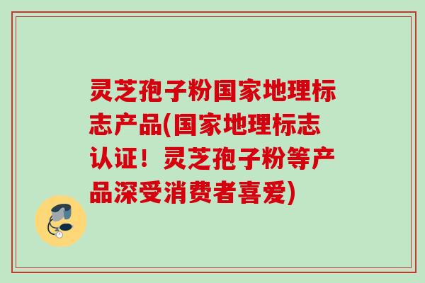 灵芝孢子粉国家地理标志产品(国家地理标志认证!灵芝孢子粉等产品深受消费者喜爱) 灵芝孢子粉国家地理标志产品(国家地理标志认证!灵芝孢子粉等产品深受消费者喜爱)