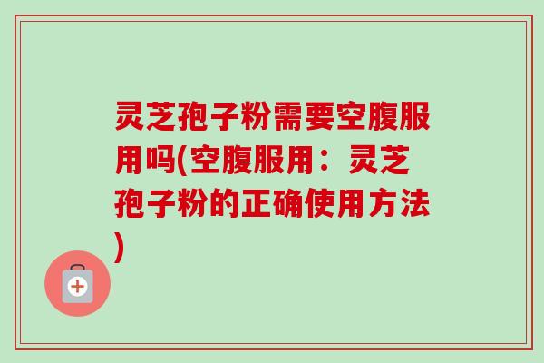 灵芝孢子粉需要空腹服用吗(空腹服用：灵芝孢子粉的正确使用方法)