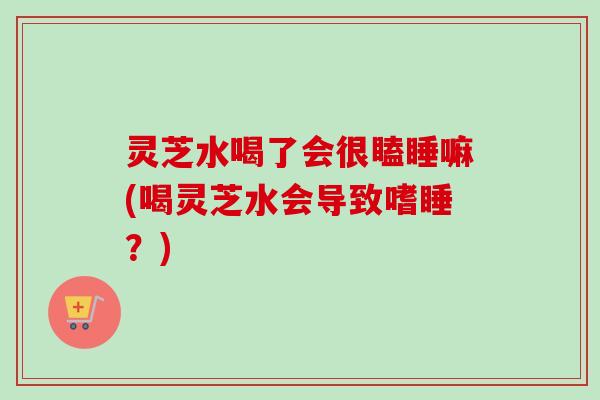 灵芝水喝了会很瞌睡嘛(喝灵芝水会导致嗜睡?) 灵芝水喝了会很瞌睡嘛(喝灵芝水会导致嗜睡?)