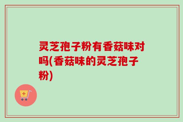 灵芝孢子粉有香菇味对吗(香菇味的灵芝孢子粉)