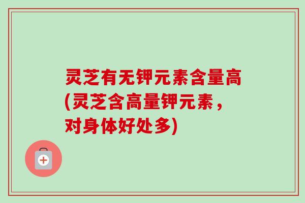 灵芝有无钾元素含量高(灵芝含高量钾元素,对身体好处多) 灵芝有无钾元素含量高(灵芝含高量钾元素,对身体好处多)