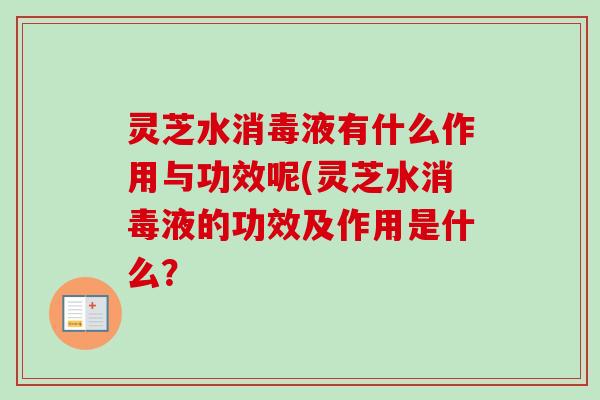 灵芝水消毒液有什么作用与功效呢(灵芝水消毒液的功效及作用是什么? 灵芝水消毒液有什么作用与功效呢(灵芝水消毒液的功效及作用是什么?