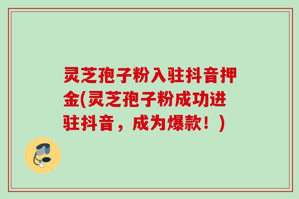 灵芝孢子粉入驻抖音押金(灵芝孢子粉成功进驻抖音,成为爆款!) 灵芝孢子粉入驻抖音押金(灵芝孢子粉成功进驻抖音,成为爆款!)