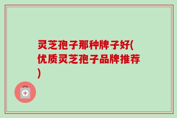 灵芝孢子那种牌子好(优质灵芝孢子品牌推荐)