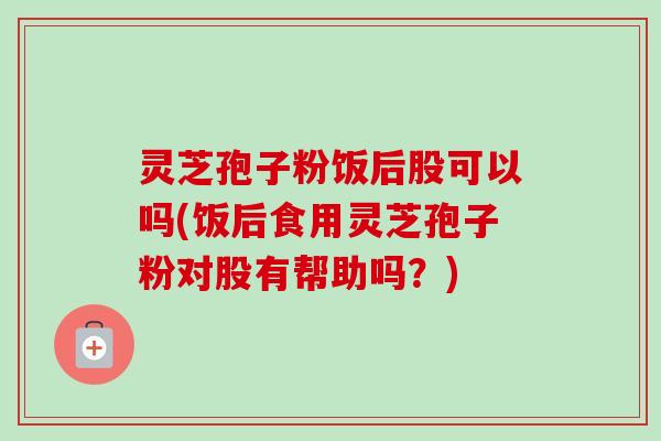 灵芝孢子粉饭后股可以吗(饭后食用灵芝孢子粉对股有帮助吗?) 灵芝孢子粉饭后股可以吗(饭后食用灵芝孢子粉对股有帮助吗?)