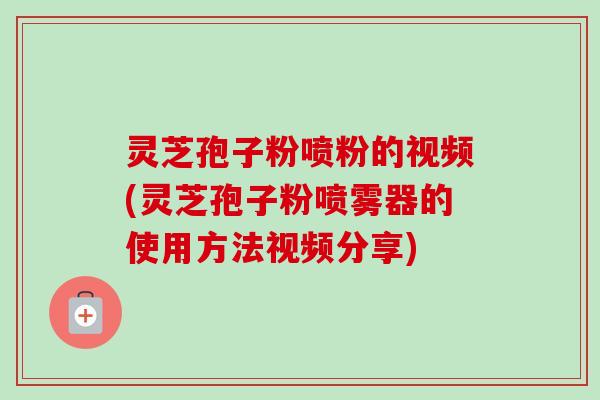 灵芝孢子粉喷粉的视频(灵芝孢子粉喷雾器的使用方法视频分享)