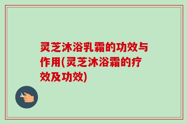 灵芝沐浴乳霜的功效与作用(灵芝沐浴霜的疗效及功效) 灵芝沐浴乳霜的功效与作用(灵芝沐浴霜的疗效及功效)