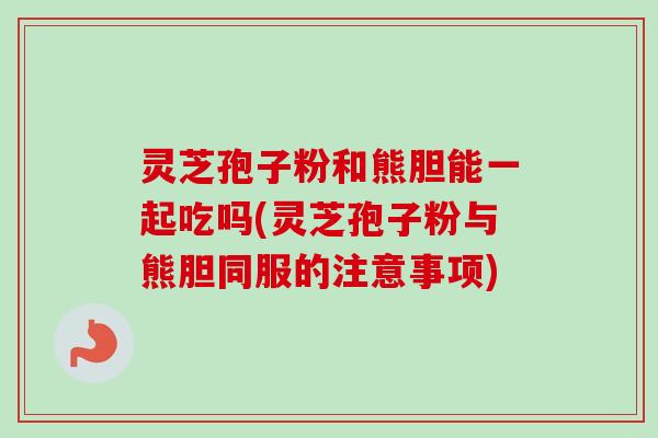 灵芝孢子粉和熊胆能一起吃吗(灵芝孢子粉与熊胆同服的注意事项) 灵芝孢子粉和熊胆能一起吃吗(灵芝孢子粉与熊胆同服的注意事项)