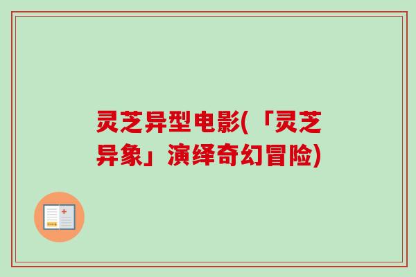 灵芝异型电影(「灵芝异象」演绎奇幻冒险) 灵芝异型电影(「灵芝异象」演绎奇幻冒险)